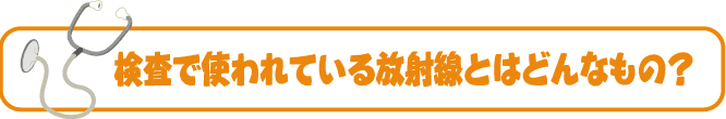 検査で使われている放射線とはどんなもの？