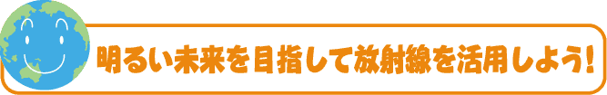 明るい未来を目指して放射線を活用しよう！